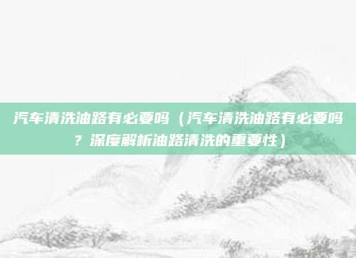 汽车清洗油路有必要吗（汽车清洗油路有必要吗？深度解析油路清洗的重要性）