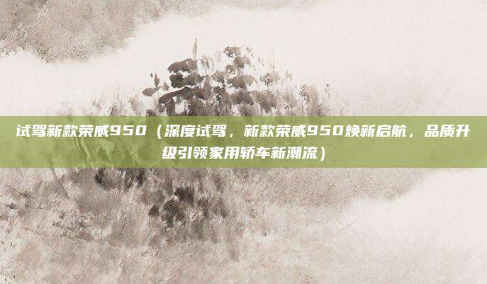 试驾新款荣威950（深度试驾，新款荣威950焕新启航，品质升级引领家用轿车新潮流）