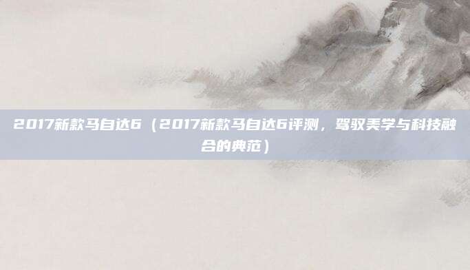 2017新款马自达6（2017新款马自达6评测，驾驭美学与科技融合的典范）