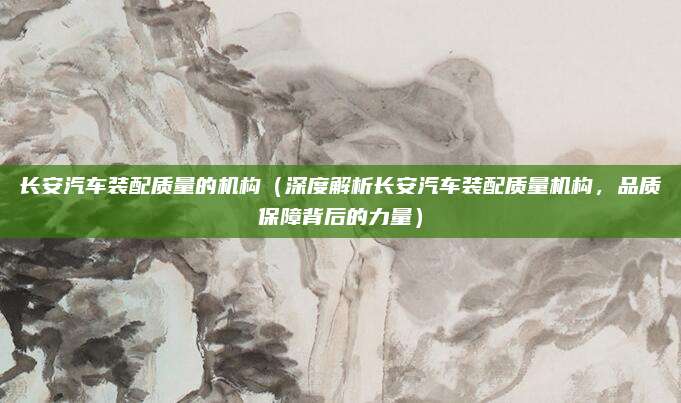 长安汽车装配质量的机构（深度解析长安汽车装配质量机构，品质保障背后的力量）