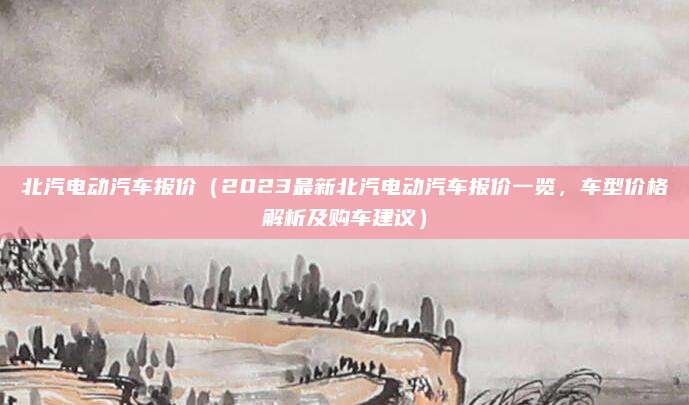 北汽电动汽车报价（2023最新北汽电动汽车报价一览，车型价格解析及购车建议）