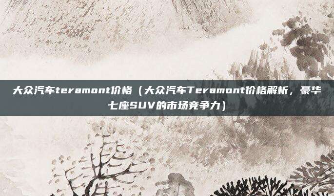 大众汽车teramont价格（大众汽车Teramont价格解析，豪华七座SUV的市场竞争力）