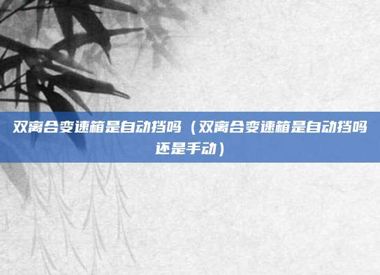 双离合变速箱是自动挡吗(双离合变速箱是自动挡吗还是手动)