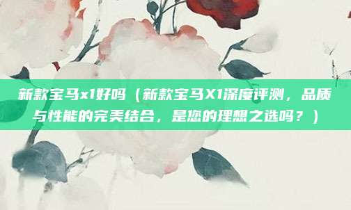 新款宝马x1好吗（新款宝马X1深度评测，品质与性能的完美结合，是您的理想之选吗？）