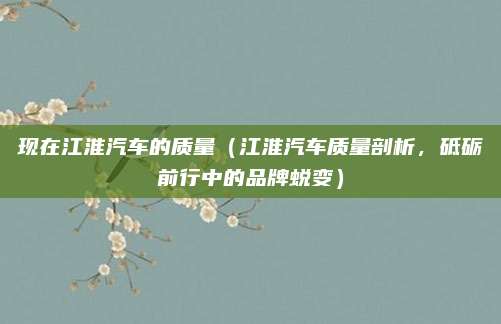 现在江淮汽车的质量（江淮汽车质量剖析，砥砺前行中的品牌蜕变）