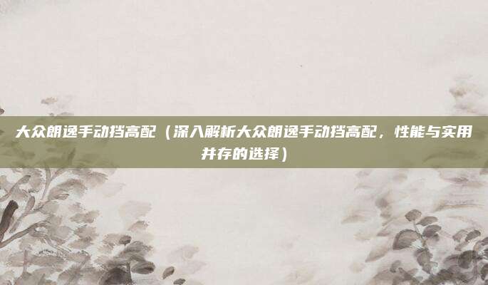 大众朗逸手动挡高配（深入解析大众朗逸手动挡高配，性能与实用并存的选择）