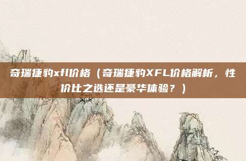 奇瑞捷豹xfl价格（奇瑞捷豹XFL价格解析，性价比之选还是豪华体验？）
