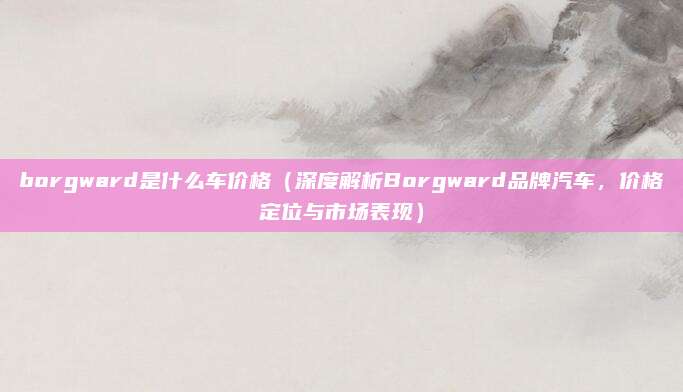 borgward是什么车价格（深度解析Borgward品牌汽车，价格定位与市场表现）