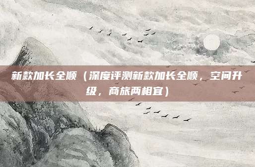 新款加长全顺（深度评测新款加长全顺，空间升级，商旅两相宜）