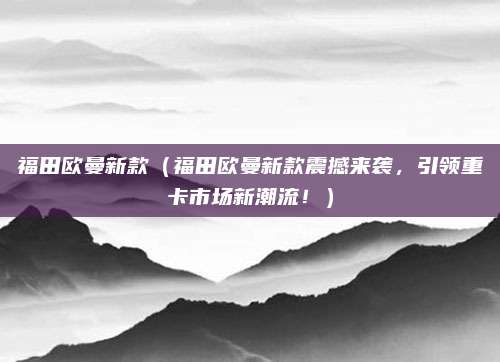 福田欧曼新款（福田欧曼新款震撼来袭，引领重卡市场新潮流！）