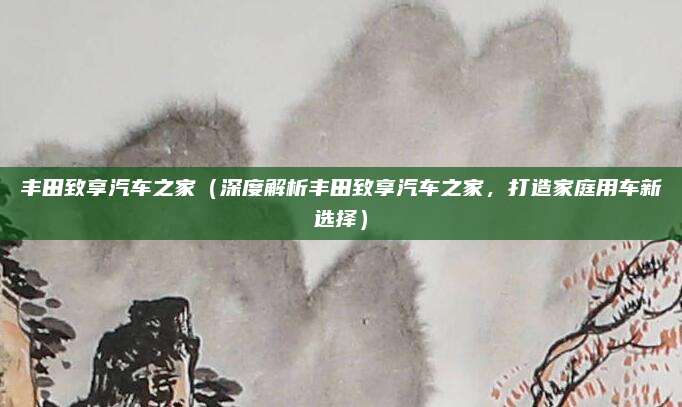 丰田致享汽车之家（深度解析丰田致享汽车之家，打造家庭用车新选择）