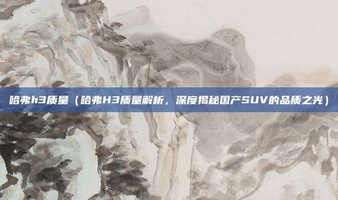 哈弗h3质量（哈弗H3质量解析，深度揭秘国产SUV的品质之光）