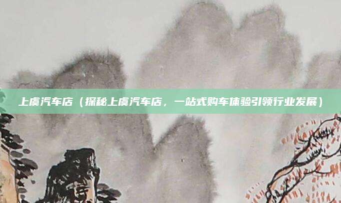 上虞汽车店（探秘上虞汽车店，一站式购车体验引领行业发展）