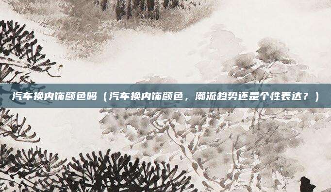 汽车换内饰颜色吗（汽车换内饰颜色，潮流趋势还是个性表达？）