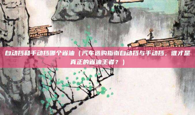 自动挡和手动挡哪个省油（汽车选购指南自动挡与手动挡，谁才是真正的省油王者？）
