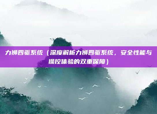 力狮四驱系统（深度解析力狮四驱系统，安全性能与操控体验的双重保障）