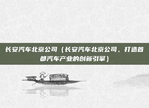长安汽车北京公司（长安汽车北京公司，打造首都汽车产业的创新引擎）