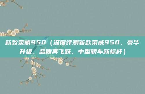 新款荣威950（深度评测新款荣威950，豪华升级，品质再飞跃，中型轿车新标杆）