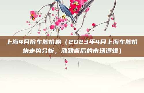 上海4月份车牌价格（2023年4月上海车牌价格走势分析，涨跌背后的市场逻辑）