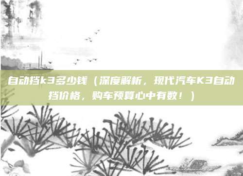 自动挡k3多少钱（深度解析，现代汽车K3自动挡价格，购车预算心中有数！）