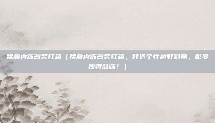 猛禽内饰改装红色（猛禽内饰改装红色，打造个性越野利器，彰显独特品味！）
