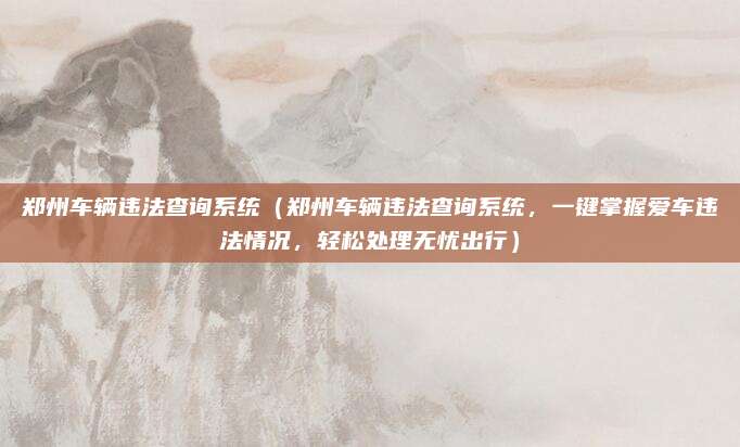 郑州车辆违法查询系统（郑州车辆违法查询系统，一键掌握爱车违法情况，轻松处理无忧出行）