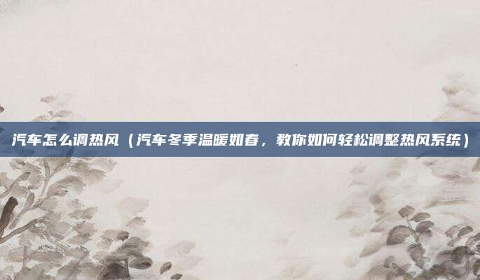 汽车怎么调热风（汽车冬季温暖如春，教你如何轻松调整热风系统）