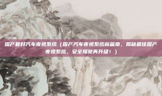 国产最好汽车夜视系统（国产汽车夜视系统新篇章，揭秘最佳国产夜视系统，安全驾驶再升级！）