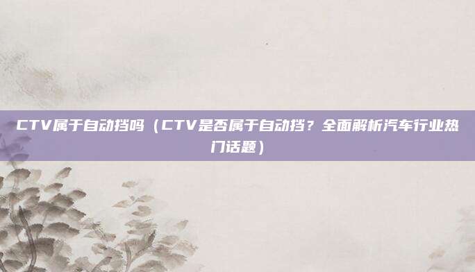 CTV属于自动挡吗（CTV是否属于自动挡？全面解析汽车行业热门话题）