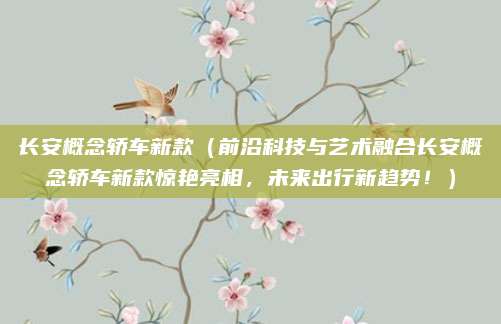 长安概念轿车新款（前沿科技与艺术融合长安概念轿车新款惊艳亮相，未来出行新趋势！）