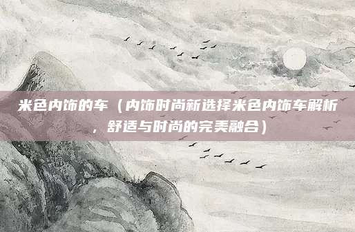 米色内饰的车（内饰时尚新选择米色内饰车解析，舒适与时尚的完美融合）