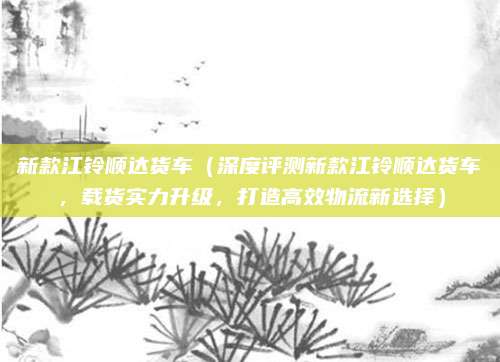 新款江铃顺达货车（深度评测新款江铃顺达货车，载货实力升级，打造高效物流新选择）