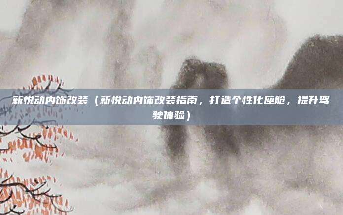 新悦动内饰改装（新悦动内饰改装指南，打造个性化座舱，提升驾驶体验）