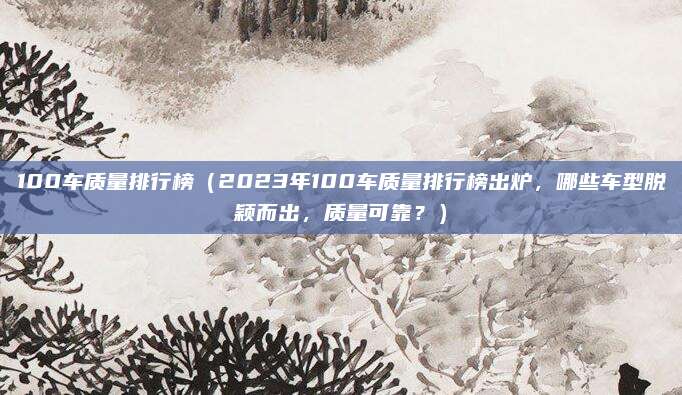 100车质量排行榜（2023年100车质量排行榜出炉，哪些车型脱颖而出，质量可靠？）