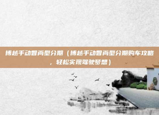博越手动智尚型分期（博越手动智尚型分期购车攻略，轻松实现驾驶梦想）