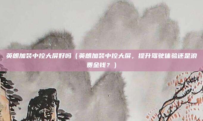 英朗加装中控大屏好吗（英朗加装中控大屏，提升驾驶体验还是浪费金钱？）