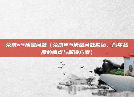 荣威w5质量问题（荣威W5质量问题揭秘，汽车品质的痛点与解决方案）