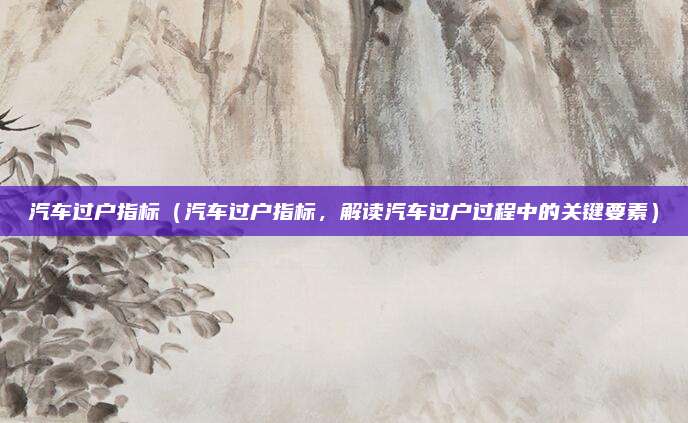汽车过户指标（汽车过户指标，解读汽车过户过程中的关键要素）