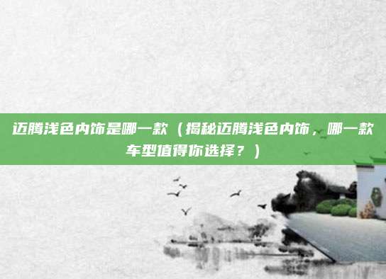 迈腾浅色内饰是哪一款（揭秘迈腾浅色内饰，哪一款车型值得你选择？）