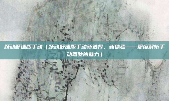 跃动舒适版手动（跃动舒适版手动新选择，新体验——深度解析手动驾驶的魅力）