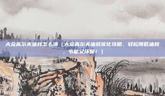 大众高尔夫油耗怎么清（大众高尔夫油耗优化攻略，轻松降低油耗，节能又环保！）