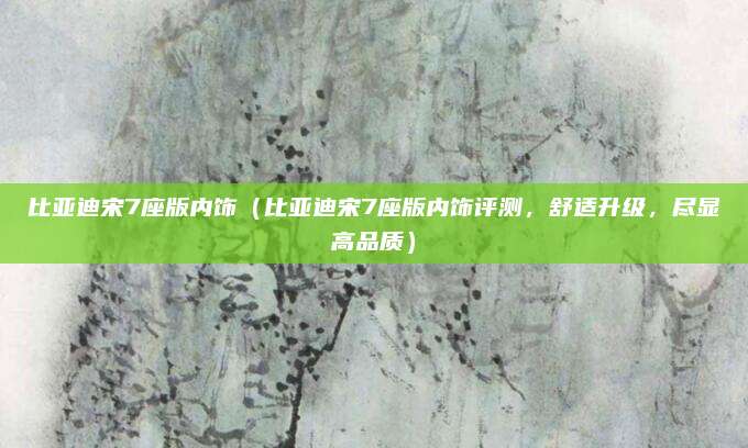 比亚迪宋7座版内饰（比亚迪宋7座版内饰评测，舒适升级，尽显高品质）