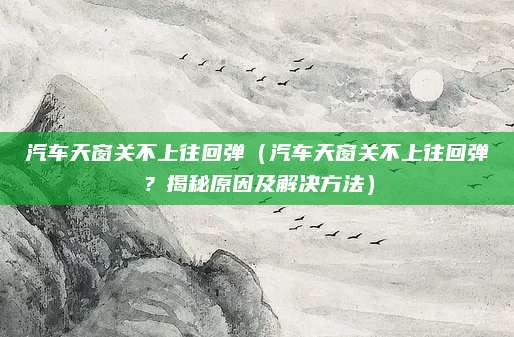 汽车天窗关不上往回弹（汽车天窗关不上往回弹？揭秘原因及解决方法）