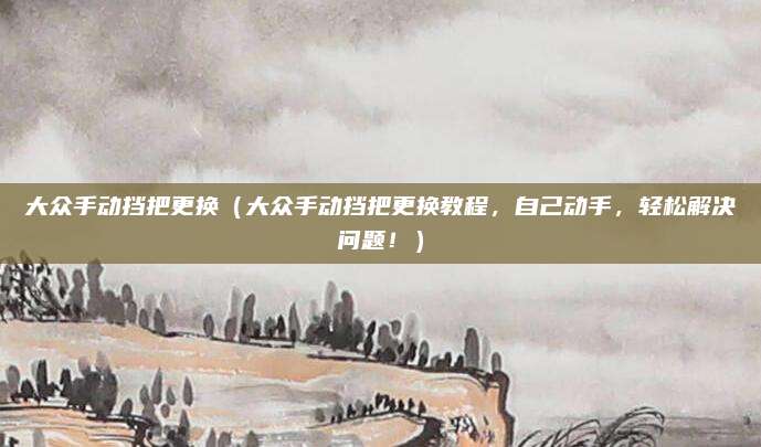大众手动挡把更换（大众手动挡把更换教程，自己动手，轻松解决问题！）