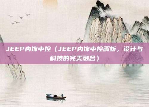 JEEP内饰中控（JEEP内饰中控解析，设计与科技的完美融合）