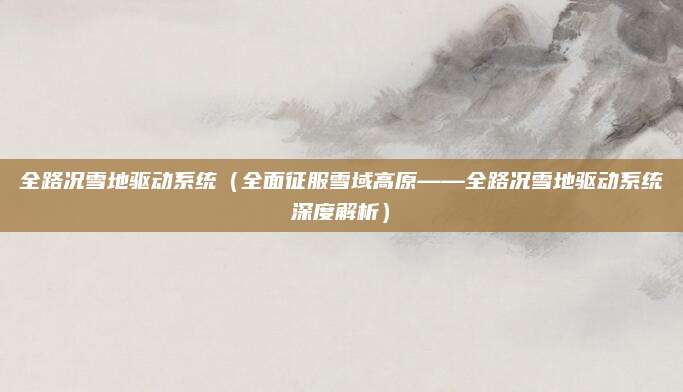 全路况雪地驱动系统（全面征服雪域高原——全路况雪地驱动系统深度解析）