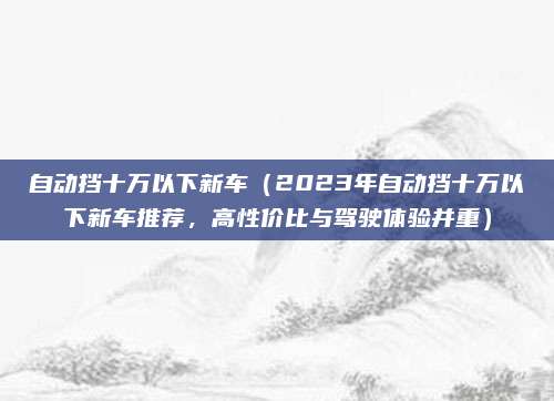 自动挡十万以下新车（2023年自动挡十万以下新车推荐，高性价比与驾驶体验并重）