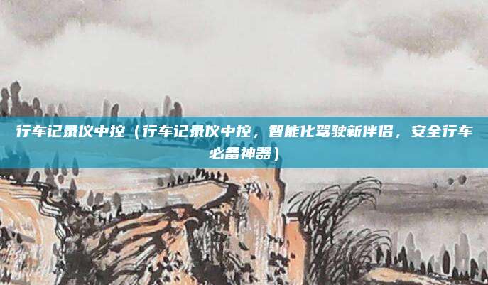 行车记录仪中控（行车记录仪中控，智能化驾驶新伴侣，安全行车必备神器）