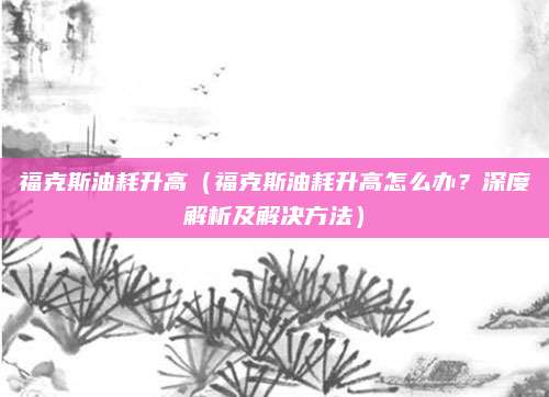 福克斯油耗升高（福克斯油耗升高怎么办？深度解析及解决方法）