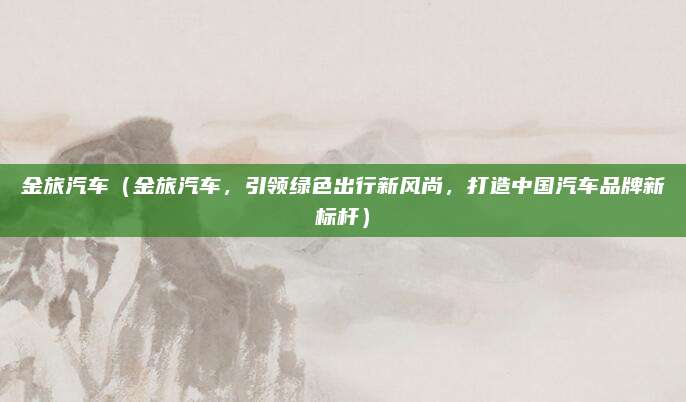 金旅汽车（金旅汽车，引领绿色出行新风尚，打造中国汽车品牌新标杆）